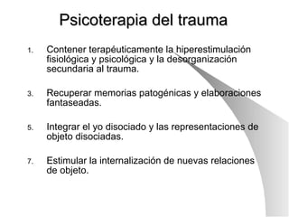 Psicoterapia del trauma Contener terapéuticamente la hiperestimulación fisiológica y psicológica y la desorganización secundaria al trauma. Recuperar memorias patogénicas y elaboraciones fantaseadas. Integrar el yo disociado y las representaciones de objeto disociadas. Estimular la internalización de nuevas relaciones de objeto. 