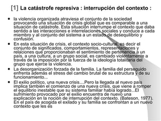 [1]   La catástrofe represiva : interrupción del contexto : la violencia organizada atraviesa el conjunto de la sociedad provocando una situación de crisis global que es comparable a una situación de catástrofe. Esta situación interrumpe el contexto que daba sentido a las interacciones e interrelaciones sociales y conduce a cada miembro y al conjunto del sistema a un estado de desequilibrio y confusión. En esta situación de crisis, el contexto socio-cultural, es decir el conjunto de significados, comportamientos, representaciones y relaciones que proporcionaban el sentimiento de pertenencia a un país, a una cultura, a un grupo social, es cambiado violentamente a través de la imposición por la fuerza de la ideología totalitaria del grupo que ejerce la violencia. La desorganización forzada de la familia. La familia del perseguido enfrenta además el stress del cambio brutal de su estructura y de su funcionamiento... El exilio político, una nueva crisis....Pero la llegada al nuevo país implica también el comienzo de una nueva crisis, que viene a romper el equilibrio inestable que su sistema familiar había logrado...El sufrimiento provocado por el exilio encuentra de nuevo una explicación en la noción de interrupción del contexto. (Bateson, 1977). En el país de acogida el exilado y su familia se confrontan a un nuevo contexto que les es 