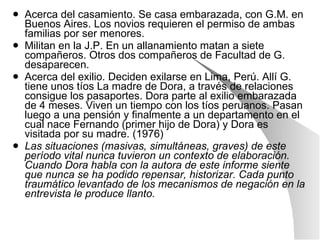 Acerca del casamiento. Se casa embarazada, con G.M. en Buenos Aires. Los novios requieren el permiso de ambas familias por ser menores.  Militan en la J.P. En un allanamiento matan a siete compañeros. Otros dos compañeros de Facultad de G. desaparecen.  Acerca del exilio. Deciden exilarse en Lima, Perú. Allí G. tiene unos tíos La madre de Dora, a través de relaciones consigue los pasaportes. Dora parte al exilio embarazada de 4 meses. Viven un tiempo con los tíos peruanos. Pasan luego a una pensión y finalmente a un departamento en el cual nace Fernando (primer hijo de Dora) y Dora es visitada por su madre. (1976) Las situaciones (masivas, simultáneas, graves) de este período vital nunca tuvieron un contexto de elaboración. Cuando Dora habla con la autora de este informe siente que nunca se ha podido repensar, historizar. Cada punto traumático levantado de los mecanismos de negación en la entrevista le produce llanto. 