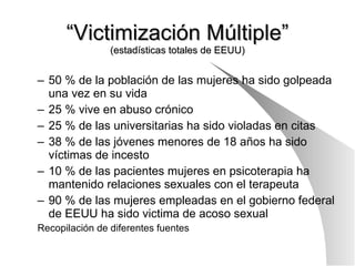 “ Victimización Múltiple” (estadísticas totales de EEUU) 50 % de la población de las mujeres ha sido golpeada una vez en su vida 25 % vive en abuso crónico 25 % de las universitarias ha sido violadas en citas 38 % de las jóvenes menores de 18 años ha sido víctimas de incesto 10 % de las pacientes mujeres en psicoterapia ha mantenido relaciones sexuales con el terapeuta 90 % de las mujeres empleadas en el gobierno federal de EEUU ha sido victima de acoso sexual Recopilación de diferentes fuentes 