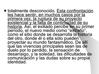 totalmente desconocido.  Esta confrontación les hace sentir, en muchos casos por la primera vez, la ruptura de su proyecto existencial y la falta de continuidad de su historia . Así, el exiliado percibe en su primer período, el nuevo medio como “extraño”, como el sitio donde se desarrolla la historia del otro, donde él o ella sólo pueden proyectar su mundo fantasmático. De allí que las vivencias principales sean las de duelo por lo perdido, la sensación de desarraigo, y la soledad, las dificultades de comunicación y las dudas sobre su propia identidad. 