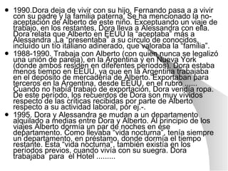 1990.Dora deja de vivir con su hijo. Fernando pasa a a vivir con su padre y la familia paterna. Se ha mencionado la no-aceptación de Alberto de este niño. Exceptuando un viaje de trabajo, en los restantes, Dora lleva a Alessandra con ella. Dora relata que Alberto en EEUU la “aceptaba” más a Alessandra .La “presentaba” a su círculo de conocidos, incluído un tío italiano adinerado, que valoraba la “familia”. 1988-1990. Trabaja con Alberto (con quien nunca se legalizó una unión de pareja), en la Argentina y en Nueva York (donde ambos residen en diferentes períodos). Dora estaba menos tiempo en EEUU, ya que en la Argentina trabajaba en el depósito de mercadería de Alberto. Exportaban para terceros en la Argentina, desde EEUU, en el rubro ...... Cuando no había trabajo de exportación, Dora vendía ropa. De este período, los recuerdos de Dora son muy vívidos respecto de las críticas recibidas por parte de Alberto respecto a su actividad laboral, por ej.-.  1995. Dora y Alessandra se mudan a un departamento alquilado a medias entre Dora y Alberto. Al principio de los viajes Alberto dormía un par de noches en ese departamento. Como llevaba “vida nocturna”, tenía siempre un departamento, en préstamo, donde dormía el tiempo restante. Esta “vida nocturna”, también existía en los períodos previos, cuando vivía con su suegra. Dora trabajaba  para  el Hotel ......... 