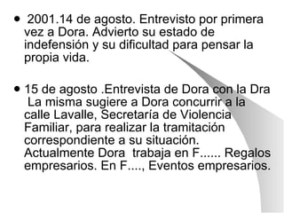 2001.14 de agosto. Entrevisto por primera vez a Dora. Advierto su estado de indefensión y su dificultad para pensar la propia vida. 15 de agosto .Entrevista de Dora con la Dra  La misma sugiere a Dora concurrir a la calle Lavalle, Secretaría de Violencia Familiar, para realizar la tramitación correspondiente a su situación. Actualmente Dora  trabaja en F...... Regalos empresarios. En F...., Eventos empresarios. 