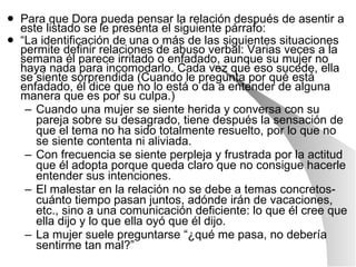 Para que Dora pueda pensar la relación después de asentir a este listado se le presenta el siguiente párrafo: “ La identificación de una o más de las siguientes situaciones permite definir relaciones de abuso verbal: Varias veces a la semana él parece irritado o enfadado, aunque su mujer no haya nada para incomodarlo. Cada vez que eso sucede, ella se siente sorprendida (Cuando le pregunta por qué está enfadado, él dice que no lo está o da a entender de alguna manera que es por su culpa.) Cuando una mujer se siente herida y conversa con su pareja sobre su desagrado, tiene después la sensación de que el tema no ha sido totalmente resuelto, por lo que no se siente contenta ni aliviada. Con frecuencia se siente perpleja y frustrada por la actitud que él adopta porque queda claro que no consigue hacerle entender sus intenciones. El malestar en la relación no se debe a temas concretos-cuánto tiempo pasan juntos, adónde irán de vacaciones, etc., sino a una comunicación deficiente: lo que él cree que ella dijo y lo que ella oyó que él dijo. La mujer suele preguntarse “¿qué me pasa, no debería sentirme tan mal?” 