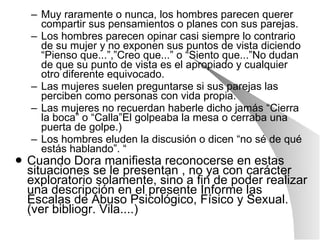 Muy raramente o nunca, los hombres parecen querer compartir sus pensamientos o planes con sus parejas. Los hombres parecen opinar casi siempre lo contrario de su mujer y no exponen sus puntos de vista diciendo “Pienso que...”,”Creo que...” o “Siento que...”No dudan de que su punto de vista es el apropiado y cualquier otro diferente equivocado. Las mujeres suelen preguntarse si sus parejas las perciben como personas con vida propia. Las mujeres no recuerdan haberle dicho jamás “Cierra la boca” o “Calla”El golpeaba la mesa o cerraba una puerta de golpe.) Los hombres eluden la discusión o dicen “no sé de qué estás hablando”. “ Cuando Dora manifiesta reconocerse en estas situaciones se le presentan , no ya con carácter exploratorio solamente, sino a fin de poder realizar una descripción en el presente Informe las   Escalas de Abuso Psicológico, Físico y Sexual. (ver bibliogr. Vila....) 