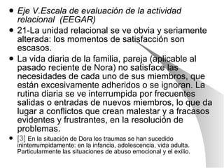Eje V.Escala de evaluación de la actividad relacional  (EEGAR) 21-La unidad relacional se ve obvia y seriamente alterada: los momentos de satisfacción son escasos. La vida diaria de la familia, pareja (aplicable al pasado reciente de Nora) no satisface las necesidades de cada uno de sus miembros, que están excesivamente adheridos o se ignoran. La rutina diaria se ve interrumpida por frecuentes  salidas o entradas de nuevos miembros, lo que da lugar a conflictos que crean malestar y a fracasos evidentes y frustrantes, en la resolución de problemas. [3]   En la situación de Dora los traumas se han sucedido ininterrumpidamente: en la infancia, adolescencia, vida adulta. Particularmente las situaciones de abuso emocional y el exilio. 