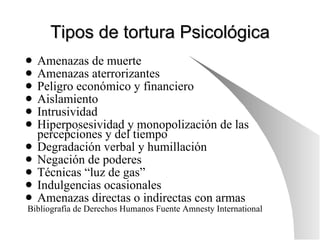 Tipos de tortura Psicológica Amenazas de muerte Amenazas aterrorizantes Peligro económico y financiero Aislamiento Intrusividad Hiperposesividad y monopolización de las percepciones y del tiempo Degradación verbal y humillación Negación de poderes Técnicas “luz de gas” Indulgencias ocasionales Amenazas directas o indirectas con armas Bibliografía de Derechos Humanos Fuente Amnesty International 