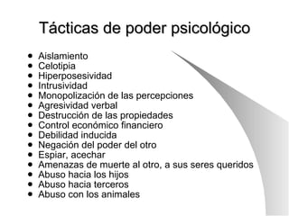 Tácticas de poder psicológico Aislamiento Celotipia Hiperposesividad Intrusividad Monopolización de las percepciones Agresividad verbal Destrucción de las propiedades Control económico financiero Debilidad inducida Negación del poder del otro Espiar, acechar Amenazas de muerte al otro, a sus seres queridos Abuso hacia los hijos Abuso hacia terceros Abuso con los animales 