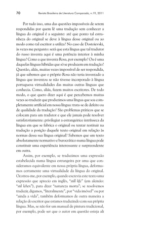70	 Revista Brasileira de Literatura Comparada, n.19, 2011
Por tudo isso, uma das questões impossíveis de serem
respondidas por quem lê uma tradução sem conhecer a
língua do original é a seguinte: até que ponto tal estra-
nheza do original se deve à língua desse original ou ao
modo como tal escritor a utiliza? No caso de Dostoievski,
às vezes me pergunto: será que esta língua que tal tradutor
do russo inventa aqui é uma potência interior à minha
língua? Como a que inventa Rosa, por exemplo? Ou é uma
daquelas línguas híbridas que só se produzem em tradução?
Questão, aliás, muitas vezes impossível de ser respondida,
já que sabemos que o próprio Rosa não teria inventado a
língua que inventou se não tivesse incorporado à língua
portuguesa virtualidades das muitas outras línguas que
conhecia. Como, aliás, fazem muitos escritores. De todo
modo, o que quero dizer aqui é que percebemos muitas
vezes ao traduzir que produzimos uma língua que soa com-
pletamente artificial em nossa língua: trata-se de defeito ou
de qualidade da tradução? São problemas práticos que se
colocam para um tradutor e que ele jamais pode resolver
satisfatoriamente: privilegiar a estrangeirice intrínseca da
língua em que se fabrica o original ou tentar restituir na
tradução a posição daquele texto original em relação às
normas dessa sua língua original? Sabemos que um texto
absolutamente normativo e burocrático numa língua pode
constituir uma experiência interessante e surpreendente
em outra.
Assim, por exemplo, se traduzimos uma expressão
estabelecida numa língua estrangeira por uma que con-
sideramos equivalente em nossa própria língua, deforma-
mos certamente uma virtualidade da língua do original.
Ocorreu-me, por exemplo, quando escrevia este texto uma
expressão que aprecio em inglês, “still life” (em alemão:
“stil leben”), para dizer “natureza morta”; se resolvemos
traduzir, digamos, “literalmente”, por “vida imóvel” ou por
“ainda a vida”, também deformamos de outra maneira a
relação do escritor que estamos traduzindo com sua própria
língua. Mas, se não for um manual de pintura tradicional,
por exemplo, pode ser que o autor em questão esteja ali
 