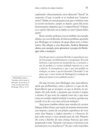 Sobre a violência da relação tradutória	 71
explorando voluntariamente certa dimensão “literal” da
expressão. O que se perde se eu traduzir por “natureza
morta”. Enfim, eis uma pergunta com que o tradutor, num
ou noutro momento, sempre se depara: quem fala nessa
fantasmagoria originária que é o original literal? A língua
ou o sujeito? Quando um se impõe ao outro? Quem dobra
quem?
Nesse sentido, podemos evocar também um exemplo
clássico, no caso da filosofia, do famoso problema apontado
por Heidegger na tradução do grego physis para o latino
natura. Em relação a essa discussão, Andrew Benjamin
afirma, por exemplo, para apresentar a posição de Heide-
gger sobre a tradução:
A perda que marca o presente filosófico é superada por atos
de restauração, restabelecimento, e recuperação. Em cada
instância, o que precisa ser recuperado etc. e, portanto, o
que foi perdido, é a arcaica realidade expressa na e com
a palavra. A consequência é que o que está perdido na
tradução, ou antes o que foi destruído [“destruído” é um
termo que o autor retoma de Heidegger] na tradução de
physis por natura é essa realidade arcaica.21
Ou seja, haveria, para Heidegger, uma equivalência,
ainda que problemática, entre a palavra e o que ela diz.
Equivalência que se recupera, ou que se destrói, na tra-
dução. De todo modo, a pergunta que retorna é sempre
a mesma: O que resta do original como tal, o que resta
como seu sentido original atrelado à sua letra, quando esse
sentido só se dá a ver como tal já em tradução?
Aqui posso também relatar uma anedota do escritor
bilíngue Julian Green, que expõe de maneira interessante
esse impasse a partir de sua própria experiência de viver
entre duas línguas, a inglesa materna, e a francesa, do
país onde cresceu e viveu grande parte da vida. Primeiro
ele conta a história de uma criança francesa que teria
perguntado à mãe: “Quando você pensa, você pensa com
pensamentos ou com palavras?” Ao que a mãe respondeu
21
	 Benjamin, Andrew.
Translation and the nature of
philosophy. A new theory of
words. London/ New York:
Routledge, 1989. p. 18-19.
 