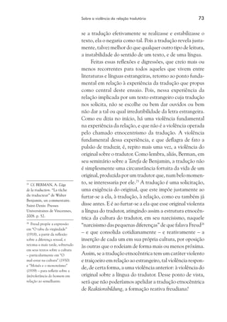 Sobre a violência da relação tradutória	 73
se a tradução efetivamente se realizasse e estabilizasse o
texto, ela o negaria como tal. Pois a tradução revela justa-
mente, talvez melhor do que qualquer outro tipo de leitura,
a instabilidade do sentido de um texto, e de uma língua.
Feitas essas reflexões e digressões, que creio mais ou
menos recorrentes para todos aqueles que vivem entre
literaturas e línguas estrangeiras, retorno ao ponto funda-
mental em relação à experiência da tradução que propus
como central deste ensaio. Pois, nessa experiência da
relação implicada por um texto estrangeiro cuja tradução
nos solicita, não se escolhe ou bem dar ouvidos ou bem
não dar a tal ou qual irredutibilidade da letra estrangeira.
Como eu dizia no início, há uma violência fundamental
na experiência da relação, e que não é a violência operada
pelo chamado etnocentrismo da tradução. A violência
fundamental dessa experiência, e que deflagra de fato a
pulsão de traduzir, é, repito mais uma vez, a violência do
original sobre o tradutor. Como lembra, aliás, Berman, em
seu seminário sobre a Tarefa de Benjamin, a tradução não
é simplesmente uma circunstância fortuita da vida de um
original, produzida por um tradutor que, num belo momen-
to, se interessaria por ele.25
A tradução é uma solicitação,
uma exigência do original, que este impõe justamente ao
furtar-se a ela, à tradução, à relação, como eu também já
disse antes. E é ao furtar-se a ela que esse original violenta
a língua do tradutor, atingindo assim a estrutura etnocên-
trica da cultura do tradutor, em seu narcisismo, naquele
“narcisismo das pequenas diferenças” de que falava Freud26
– e que consolida cotidianamente – e reativamente – a
inserção de cada um em sua própria cultura, por oposição
às outras que o rodeiam de forma mais ou menos próxima.
Assim, se a tradução etnocêntrica tem um caráter violento
e traiçoeiro em relação ao estrangeiro, tal violência respon-
de, de certa forma, a uma violência anterior: à violência do
original sobre a língua do tradutor. Desse ponto de vista,
será que não poderíamos apelidar a tradução etnocêntrica
de Reaktionsbildung, a formação reativa freudiana?
25
	 Cf. BERMAN, A. L’âge
de la traduction. “La tâche
du traducteur” de Walter
Benjamin, un commentaire.
Saint-Denis: Presses
Universitaires de Vincennes,
2008. p. 52.
26
	 Freud propõe a expressão
em “O tabu da virgindade”
(1918), a partir da reflexão
sobre a diferença sexual, e
retoma-a mais tarde, sobretudo
em seus textos sobre a cultura
– particularmente em “O
mal-estar na cultura” (1930)
e “Moisés e o monoteísmo”
(1939) – para refletir sobre a
(in)tolerância do homem em
relação ao semelhante.
 