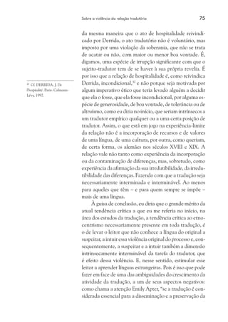 Sobre a violência da relação tradutória	 75
da mesma maneira que o ato de hospitalidade reivindi-
cado por Derrida, o ato tradutório não é voluntário, mas
imposto por uma violação da soberania, que não se trata
de acatar ou não, com maior ou menor boa vontade. É,
digamos, uma espécie de irrupção significante com que o
sujeito-tradutor tem de se haver à sua própria revelia. É
por isso que a relação de hospitalidade é, como reivindica
Derrida, incondicional,30
e não porque seja motivada por
algum imperativo ético que teria levado alguém a decidir
que ela o fosse, que ela fosse incondicional, por alguma es-
pécie de generosidade, de boa vontade, de tolerância ou de
altruísmo, como eu dizia no início, que seriam intrínsecos a
um tradutor empírico qualquer ou a uma certa posição de
tradutor. Assim, o que está em jogo na experiência-limite
da relação não é a incorporação de recursos e de valores
de uma língua, de uma cultura, por outra, como queriam,
de certa forma, os alemães nos séculos XVIII e XIX. A
relação vale não tanto como experiência da incorporação
ou da contaminação de diferenças, mas, sobretudo, como
experiência da afirmação da sua irredutibilidade, da irredu-
tibilidade das diferenças. Fazendo com que a tradução seja
necessariamente interminada e interminável. Ao menos
para aqueles que têm – e para quem sempre se impõe –
mais de uma língua.
À guisa de conclusão, eu diria que o grande mérito da
atual tendência crítica a que eu me referia no início, na
área dos estudos da tradução, a tendência crítica ao etno-
centrismo necessariamente presente em toda tradução, é
o de levar o leitor que não conhece a língua do original a
suspeitar, a intuir essa violência original do processo e, con-
sequentemente, a suspeitar e a intuir também a dimensão
intrinsecamente interminável da tarefa do tradutor, que
é efeito dessa violência. E, nesse sentido, estimular esse
leitor a aprender línguas estrangeiras. Pois é isso que pode
fazer em face de uma das ambiguidades do crescimento da
atividade da tradução, a um de seus aspectos negativos:
como chama a atenção Emily Apter, “se a tradução é con-
siderada essencial para a disseminação e a preservação da
30
	 Cf. DERRIDA, J. De
l’hospitalité. Paris: Calmann-
Lévy, 1997.
 