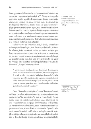 76	 Revista Brasileira de Literatura Comparada, n.19, 2011
herança textual, ela também pode ser entendida como um
agente de exterminação linguística”.31
Afinal, sem aquelas
suspeitas, qual o sentido de aprender a língua estrangeira
em nossos tempos em que, por um lado, a atividade de
tradução se intensifica, dando-nos a ler “generosamente”
(digo generosamente entre aspas, não sem uma certa ironia,
bem entendido...) toda espécie de estrangeiro – mas isso
sobretudo tendo como língua-alvo as línguas das economias
mais poderosas –, e ainda nestes nossos tempos em que,
por outro lado, as ferramentas de tradução se automatizam
e se tornam cada vez mais eficazes?
Por isso deve-se continuar, sim, é claro, a estimular
toda espécie de tradução, mas deve-se, sobretudo, estimu-
lar a formação incessante de tradutores, destes homens que,
longe de apagar as fronteiras entre as línguas, as conservam,
ao mesmo tempo em que experimentam a possibilidade
de circular entre elas. Em um livro publicado em 2010
na França, e no qual faz, não sem polemizar, o “elogio das
fronteiras”, Régis Debray escreveu:
A fronteira, este fortificante, nos dá vontade de nos desen-
raizar, faz recuar a saciedade terminal. De sua salvaguarda
depende a sobrevida não de “cidadãos do mundo”, clichê
vaidoso e que não engaja a coisa alguma, mas cidadãos de
vários mundos ao mesmo tempo (dois ou três, já não é mau),
e que se tornam, por aí mesmo, estes fecundos andróginos
que são os homens-fronteiras.32
Esses “fecundos andróginos”, esses “homens-frontei-
ras”, que circulam não apenas nas fronteiras nacionais, mas
nestas zonas “in-translation” a que se refere Emily Apter,
nestas zonas em translação/tradução, zonas intersticiais em
que se desnaturaliza o espaço confortável de toda espécie
de pertencimento identitário, esses homens-fronteira são
primeiramente e acima de tudo tradutores. Quando sub-
metidas no dia a dia à violência da tradução, as reificações
identitárias, solidamente calcadas nas identidades linguísti-
cas, se desestabilizam. E uma centelha de heterogeneidade,
31
	 APTER, Emily. The
translation zone: a new
comparative literature. New
Jersey: Princeton University,
2006. p.4.
32
	 DEBRAY, Régis. Éloge de
fontières. Paris: Gallimard,
2010. p. 93.
 