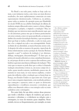 62	 Revista Brasileira de Literatura Comparada, n.19, 2011
No Brasil e em toda parte, traduz-se hoje cada vez
mais, e por inúmeras razões, com vistas aos mais diversos
resultados, dos mais explicitamente comerciais aos mais
supostamente desinteressados. Cobrem-se, na prática,
quase todos os matizes da oposição posta por Humboldt
no século XVIII em sua célebre formulação do dilema do
tradutor, sempre dilacerado entre o autor e o leitor, a língua
estrangeira e a própria, o original e a tradução.2
Mas, no
domínio que nos interessa mais especificamente aqui, que
é o da Literatura, parece-me que se formou praticamente
um senso comum, a meu ver quase pacificado, ao menos no
âmbito dos estudos da tradução literária, e que nos permite
dizer que hoje se traduz, sobretudo, e cada vez mais, para
dar a ler o original em toda a sua estrangeiridade. Senão
no limite de sua alteridade, ao menos bastante atento a ela.
A despeito de todas as nuances da questão, vigora hoje de
forma relativamente aceita a posição de Antoine Berman
segundo a qual “a essência da tradução é ser abertura,
diálogo, mestiçagem, descentralização”.3
É claro que, na
prática do mundo editorial, as coisas caminham lentamen-
te, até porque ali não se serve a apenas dois senhores, para
lembrar aqui mais uma famosa definição da tradução.4
Mas
creio que ao menos se pode dizer que a crítica à chamada
tradução etnocêntrica tornou-se, em nosso campo de es-
tudos, quase moeda corrente, modulando, parece-me, de
maneira às vezes mais, às vezes menos explícita, a maior
parte das reflexões sobre a tradução que se fazem hoje na
França, nos Estados Unidos ou aqui entre nós. Creio que
essa é uma conquista importante, com resultados práticos
que começam a aparecer, entre os quais eu destacaria
especialmente a tendência crescente a retraduzir, que
reflete essa dimensão crítica e essa atenção cada vez mais
cuidadosa com o estrangeiro.
Por outro lado, há um efeito curioso desse processo
que tende a idealizar a figura do tradutor, que passa a
encarnar o altruísmo e a tolerância na relação com o
estrangeiro, às vezes de maneira quase simplória. Nesse
sentido, invoca-se frequentemente, por exemplo, no mais
2
	 Diz o filósofo e tradutor
numa carta a Schlegel:
“Cada tradutor deve
infalivelmente encontrar um
dos dois escolhos seguintes:
ele se limitará com demasiada
exatidão seja ao original,
em detrimento do gosto e
da língua de seu povo, seja
à originalidade de seu povo,
em detrimento da obra a
ser traduzida.” Citado por
BERMAN, Antoine. A
prova do estrangeiro: cultura
e tradução na Alemanha
romântica. Tradução de Maria
Emília Pereira Chanut. Bauru,
SP: Edusc, 2002. p. 9.
3
	 BERMAN, Antoine. A
prova do estrangeiro: cultura
e tradução na Alemanha
romântica. Tradução de Maria
Emília Pereira Chanut. Bauru,
SP: Edusc, 2002. p. 17.
4
	 Trata-se da definição de
Franz Rosenzweig, segundo a
qual “traduzir é servir a dois
senhores”, “ao estrangeiro em
sua estrangeirice, ao leitor em
seu desejo de apropriação”.
Citado por RICOEUR, Paul.
Sur la traduction. Paris: Bayard,
2004. p. 41.
 