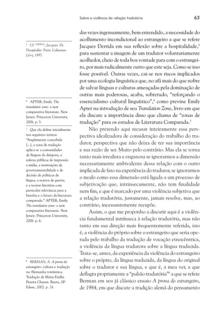 Sobre a violência da relação tradutória	 63
das vezes ingenuamente, bem entendido, a necessidade do
acolhimento incondicional ao estrangeiro a que se refere
Jacques Derrida em sua reflexão sobre a hospitalidade,5
para sustentar a imagem de um tradutor voluntariamente
acolhedor, cheio de toda boa vontade para com o estrangei-
ro, por mais radicalmente outro que este seja. Como se isso
fosse possível. Outras vezes, cai-se nos riscos implicados
por uma ecologia linguística que, no afã mais do que nobre
de salvar línguas e culturas ameaçadas pela dominação de
outras mais poderosas, acaba, sobretudo, “reforçando o
essencialismo cultural linguístico”,6
como previne Emily
Apter na introdução de seu Translation Zone, livro em que
ela discute a importância disso que chama de “zonas de
tradução” para os estudos de Literatura Comparada.7
Não pretendo aqui recusar inteiramente essa pers-
pectiva idealizadora de consideração do trabalho do tra-
dutor, perspectiva que não deixa de ter sua importância
e sua razão de ser. Muito pelo contrário. Mas ela se torna
tanto mais irrealista e enganosa se ignorarmos a dimensão
necessariamente ambivalente dessa relação com o outro
implicada de fato na experiência do tradutor, se ignorarmos
o modo como essa dimensão está ligada a um processo de
subjetivação que, intrinsecamente, não tem finalidade
nem fim, e que é marcado por uma violência subjetiva que
a relação tradutória, justamente, jamais resolve, mas, ao
contrário, incessantemente reexpõe.
Assim, o que me proponho a discutir aqui é a violên-
cia fundamental intrínseca à relação tradutória, mas não
tanto em sua direção mais frequentemente referida, isto
é, a violência do próprio sobre o estrangeiro que seria ope-
rada pelo trabalho da tradução de vocação etnocêntrica,
a violência da língua tradutora sobre a língua traduzida.
Trata-se, antes, da experiência da violência do estrangeiro
sobre o próprio, da língua traduzida, da língua do original
sobre o tradutor e sua língua, e que é, a meu ver, a que
deflagra propriamente a “pulsão tradutória”8
a que se refere
Berman em seu já clássico ensaio A prova do estrangeiro,
de 1984, em que discute a tradição alemã do pensamento
5
	 Cf. DERRIDA
, Jacques. De
l’hospitalité. Paris: Calmann-
Lévy, 1997.
6
	 Apter, Emily. The
translation zone: a new
comparative literature. New
Jersey: Princeton University,
2006. p. 5.
7
	 Que ela define inicialmente
nos seguintes termos:
“Amplamente concebida
[...], a zona de tradução
aplica-se a comunidades
de línguas da diáspora, a
esferas públicas de impressão
e mídia, a instituições de
governamentalidade e de
decisão de políticas de
língua, a teatros de guerra,
e a teorias literárias com
particular relevância para a
história e o futuro da literatura
comparada.” Apter, Emily.
The translation zone: a new
comparative literature. New
Jersey: Princeton University,
2006. p. 6.
8
	 BERMAN, A. A prova do
estrangeiro: cultura e tradução
na Alemanha romântica.
Tradução de Maria Emília
Pereira Chanut. Bauru, SP:
Edusc, 2002. p. 24.
 