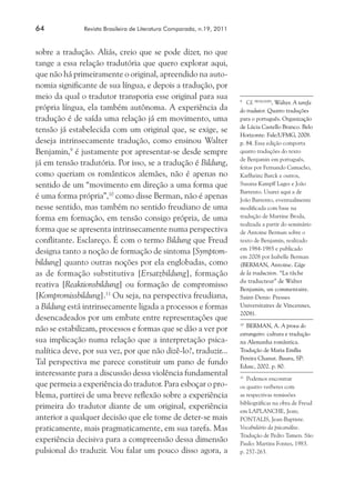 64	 Revista Brasileira de Literatura Comparada, n.19, 2011
sobre a tradução. Aliás, creio que se pode dizer, no que
tange a essa relação tradutória que quero explorar aqui,
que não há primeiramente o original, apreendido na auto-
nomia significante de sua língua, e depois a tradução, por
meio da qual o tradutor transporia esse original para sua
própria língua, ela também autônoma. A experiência da
tradução é de saída uma relação já em movimento, uma
tensão já estabelecida com um original que, se exige, se
deseja intrinsecamente tradução, como ensinou Walter
Benjamin,9
é justamente por apresentar-se desde sempre
já em tensão tradutória. Por isso, se a tradução é Bildung,
como queriam os românticos alemães, não é apenas no
sentido de um “movimento em direção a uma forma que
é uma forma própria”,10
como disse Berman, não é apenas
nesse sentido, mas também no sentido freudiano de uma
forma em formação, em tensão consigo própria, de uma
forma que se apresenta intrinsecamente numa perspectiva
conflitante. Esclareço. É com o termo Bildung que Freud
designa tanto a noção de formação de sintoma [Symptom-
bildung] quanto outras noções por ela englobadas, como
as de formação substitutiva [Ersatzbildung], formação
reativa [Reaktionsbildung] ou formação de compromisso
[Kompromissbildung].11
Ou seja, na perspectiva freudiana,
a Bildung está intrinsecamente ligada a processos e formas
desencadeados por um embate entre representações que
não se estabilizam, processos e formas que se dão a ver por
sua implicação numa relação que a interpretação psica-
nalítica deve, por sua vez, por que não dizê-lo?, traduzir...
Tal perspectiva me parece constituir um pano de fundo
interessante para a discussão dessa violência fundamental
que permeia a experiência do tradutor. Para esboçar o pro-
blema, partirei de uma breve reflexão sobre a experiência
primeira do tradutor diante de um original, experiência
anterior a qualquer decisão que ele tome de deter-se mais
praticamente, mais pragmaticamente, em sua tarefa. Mas
experiência decisiva para a compreensão dessa dimensão
pulsional do traduzir. Vou falar um pouco disso agora, a
9
	 Cf. BENJAMIN
, Walter. A tarefa
do tradutor. Quatro traduções
para o português. Organização
de Lúcia Castello Branco. Belo
Horizonte: Fale/UFMG, 2008.
p. 84. Essa edição comporta
quatro traduções do texto
de Benjamin em português,
feitas por Fernando Camacho,
Karlheinz Barck e outros,
Susana Kampff Lages e João
Barrento. Usarei aqui a de
João Barrento, eventualmente
modificada com base na
tradução de Martine Broda,
realizada a partir do seminário
de Antoine Berman sobre o
texto de Benjamin, realizado
em 1984-1985 e publicado
em 2008 por Isabelle Berman
(BERMAN, Antoine. L’âge
de la traduction. “La tâche
du traducteur” de Walter
Benjamin, un commentaire.
Saint-Denis: Presses
Universitaires de Vincennes,
2008).
10
	 BERMAN, A. A prova do
estrangeiro: cultura e tradução
na Alemanha romântica.
Tradução de Maria Emília
Pereira Chanut. Bauru, SP:
Edusc, 2002. p. 80.
11
	 Podemos encontrar
os quatro verbetes com
as respectivas remissões
bibliográficas na obra de Freud
em LAPLANCHE, Jean;
PONTALIS, Jean-Baptiste.
Vocabulário da psicanálise.
Tradução de Pedro Tamen. São
Paulo: Martins Fontes, 1983.
p. 257-263.
 
