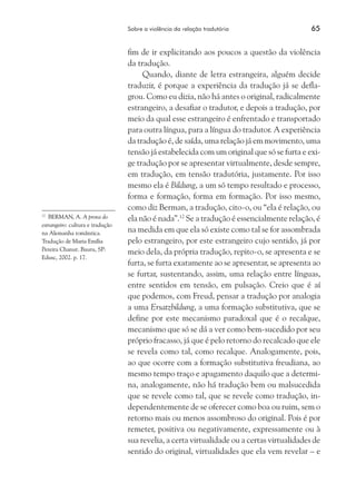 Sobre a violência da relação tradutória	 65
fim de ir explicitando aos poucos a questão da violência
da tradução.
Quando, diante de letra estrangeira, alguém decide
traduzir, é porque a experiência da tradução já se defla-
grou. Como eu dizia, não há antes o original, radicalmente
estrangeiro, a desafiar o tradutor, e depois a tradução, por
meio da qual esse estrangeiro é enfrentado e transportado
para outra língua, para a língua do tradutor. A experiência
da tradução é, de saída, uma relação já em movimento, uma
tensão já estabelecida com um original que só se furta e exi-
ge tradução por se apresentar virtualmente, desde sempre,
em tradução, em tensão tradutória, justamente. Por isso
mesmo ela é Bildung, a um só tempo resultado e processo,
forma e formação, forma em formação. Por isso mesmo,
como diz Berman, a tradução, cito-o, ou “ela é relação, ou
ela não é nada”.12
Se a tradução é essencialmente relação, é
na medida em que ela só existe como tal se for assombrada
pelo estrangeiro, por este estrangeiro cujo sentido, já por
meio dela, da própria tradução, repito-o, se apresenta e se
furta, se furta exatamente ao se apresentar, se apresenta ao
se furtar, sustentando, assim, uma relação entre línguas,
entre sentidos em tensão, em pulsação. Creio que é aí
que podemos, com Freud, pensar a tradução por analogia
a uma Ersatzbildung, a uma formação substitutiva, que se
define por este mecanismo paradoxal que é o recalque,
mecanismo que só se dá a ver como bem-sucedido por seu
próprio fracasso, já que é pelo retorno do recalcado que ele
se revela como tal, como recalque. Analogamente, pois,
ao que ocorre com a formação substitutiva freudiana, ao
mesmo tempo traço e apagamento daquilo que a determi-
na, analogamente, não há tradução bem ou malsucedida
que se revele como tal, que se revele como tradução, in-
dependentemente de se oferecer como boa ou ruim, sem o
retorno mais ou menos assombroso do original. Pois é por
remeter, positiva ou negativamente, expressamente ou à
sua revelia, a certa virtualidade ou a certas virtualidades de
sentido do original, virtualidades que ela vem revelar – e
12
	 BERMAN, A. A prova do
estrangeiro: cultura e tradução
na Alemanha romântica.
Tradução de Maria Emília
Pereira Chanut. Bauru, SP:
Edusc, 2002. p. 17.
 