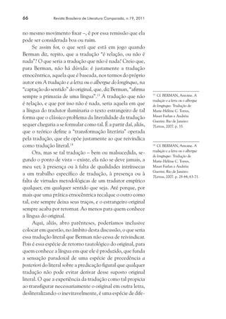 66	 Revista Brasileira de Literatura Comparada, n.19, 2011
no mesmo movimento fixar –, é por essa remissão que ela
pode ser considerada boa ou ruim.
Se assim for, o que será que está em jogo quando
Berman diz, repito, que a tradução “é relação, ou não é
nada”? O que seria a tradução que não é nada? Creio que,
para Berman, não há dúvida: é justamente a tradução
etnocêntrica, aquela que é baseada, nos termos do próprio
autor em A tradução e a letra ou o albergue do longínquo, na
“captação do sentido” do original, que, diz Berman, “afirma
sempre a primazia de uma língua”.13
A tradução que não
é relação, e que por isso não é nada, seria aquela em que
a língua do tradutor iluminaria o texto estrangeiro de tal
forma que o clássico problema da literalidade da tradução
sequer chegaria a se formular como tal. É a partir daí, aliás,
que o teórico define a “transformação literária” operada
pela tradução, que ele opõe justamente ao que reivindica
como tradução literal.14
Ora, mas se tal tradução – bem ou malsucedida, se-
gundo o ponto de vista – existe, ela não se deve jamais, a
meu ver, à presença ou à falta de qualidades intrínsecas
a um trabalho específico de tradução, à presença ou à
falta de virtudes metodológicas de um tradutor empírico
qualquer, em qualquer sentido que seja. Até porque, por
mais que uma prática etnocêntrica recalque o outro como
tal, este sempre deixa seus traços, e o estrangeiro original
sempre acaba por retornar. Ao menos para quem conhece
a língua do original.
Aqui, aliás, abro parênteses, poderíamos inclusive
colocar em questão, no âmbito desta discussão, o que seria
essa tradução literal que Berman não cessa de reivindicar.
Pois é essa espécie de retorno tautológico do original, para
quem conhece a língua em que ele é produzido, que funda
a sensação paradoxal de uma espécie de precedência a
posteriori do literal sobre a predicação figural que qualquer
tradução não pode evitar derivar desse suposto original
literal. O que a experiência da tradução como tal propicia
ao transfigurar necessariamente o original em outra letra,
desliteralizando-o inevitavelmente, é uma espécie de dife-
13
	 Cf. BERMAN, Antoine. A
tradução e a letra ou o albergue
do longínquo. Tradução de
Marie-Hélène C. Torres,
Mauri Furlan e Andréia
Guerini. Rio de Janeiro:
7Letras, 2007. p. 33.
14
	 Cf. BERMAN, Antoine. A
tradução e a letra ou o albergue
do longínquo. Tradução de
Marie-Hélène C. Torres,
Mauri Furlan e Andréia
Guerini. Rio de Janeiro:
7Letras, 2007. p. 28-44; 63-71.
 