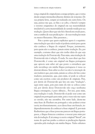 Sobre a violência da relação tradutória	 67
rença original do original para consigo próprio, que o torna
desde sempre irremediavelmente distinto de si mesmo. De
sua própria letra, sempre já traduzida em outra letra. Ou
seja, parece-me que, ao fim e ao cabo, o literal é sempre
o retorno enigmático do original em sua materialidade
irredutível a certa imaterialidade do sentido traída por sua
tradução. Quero dizer que não há o literal em estado puro,
sem a sombra de suas predicações – de suas traduções mais
ou menos flutuantes. Mas passemos...
Pois o ponto que quero explicitar agora é o seguinte:
uma tradução que não é nada só poderia existir para quem
não conhece a língua do original. Porque, justamente,
para quem não a conhece, jamais existe tradução. Eu, por
exemplo, costumo dizer que não tenho ideia do que seja
uma tradução de Dostoievski. Para mim, uma tradução de
Dostoievski não é relação. É nada. Se ouso dizer que leio
Dostoievski, é como um original em língua portuguesa
que aprecio sem saber até que ponto a estranheza que
nele reconheço em minha língua portuguesa é russa ou
dostoievskiana. Sem saber se ela é ou não é a invenção de
um tradutor que, para mim, jamais se coloca de fato como
tradutor, justamente, que, para mim, só pode se colocar
como um escritor, como um produtor de originais. Pois,
por detrás do Dostoievski que leio em uma “tradução”,
aqui entre aspas, pois para mim ela não se coloca como
tal, por detrás desse Dostoievski não ouço nenhuma
língua estrangeira, é puro silêncio... Por isso, para mim,
essa tradução é nada. Dostoievski só pode soar como um
original em português para mim, pois o russo não me sopra
ao ouvido, não me assombra. Por outro lado, deem-me
uma frase de Flaubert em português e não poderei evitar
ouvir, involuntariamente, ecos dessa frase em francês, in-
dependentemente de conhecer a frase original. E, por mais
flaubertiana que a frase possa me parecer em língua portu-
guesa, a língua francesa continua a ressoar para mim por
trás da tradução. E aí começo a ouvir o original “literal”, em
nome do qual me ponho a criticar as predicações figurais
operadas pela tradução em minha língua. Todos sabemos
 