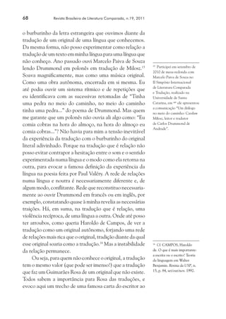 68	 Revista Brasileira de Literatura Comparada, n.19, 2011
o burburinho da letra estrangeira que ouvimos diante da
tradução de um original de uma língua que conhecemos.
Da mesma forma, não posso experimentar como relação a
tradução de um texto em minha língua para uma língua que
não conheço. Ano passado ouvi Marcelo Paiva de Souza
lendo Drummond em polonês em tradução de Milosz.15
Soava magnificamente, mas como uma música original.
Como uma obra autônoma, encerrada em si mesma. Eu
até podia ouvir um sistema rítmico e de repetições que
eu identificava com as sucessivas retomadas de “Tinha
uma pedra no meio do caminho, no meio do caminho
tinha uma pedra...” do poema de Drummond. Mas quem
me garante que um polonês não ouvia ali algo como: “Eu
comia cobras na hora do almoço, na hora do almoço eu
comia cobras...”? Não havia para mim a tensão inevitável
da experiência da tradução com o burburinho do original
literal adivinhado. Porque na tradução que é relação não
posso evitar contrapor a hesitação entre o som e o sentido
experimentada numa língua e o modo como ela retorna na
outra, para evocar a famosa definição da experiência da
língua na poesia feita por Paul Valéry. A rede de relações
numa língua e noutra é necessariamente diferente e, de
algum modo, conflitante. Rede que reconstituo necessaria-
mente ao ouvir Drummond em francês ou em inglês, por
exemplo, constatando quase à minha revelia as necessárias
traições. Há, em suma, na tradução que é relação, uma
violência recíproca, de uma língua a outra. Onde até posso
ter arroubos, como queria Haroldo de Campos, de ver a
tradução como um original autônomo, forjando uma rede
de relações mais rica que o original, tradição diante da qual
esse original soaria como a tradução.16
Mas a instabilidade
da relação permanece.
Ou seja, para quem não conhece o original, a tradução
tem o mesmo valor (que pode ser imenso!) que a tradução
que faz um Guimarães Rosa de um original que não existe.
Todos sabem a importância para Rosa das traduções, e
evoco aqui um trecho de uma famosa carta do escritor ao
15
	 Participei em setembro de
2010 de mesa-redonda com
Marcelo Paiva de Souza no
II Simpósio Internacional
de Literatura Comparada
e Tradução, realizado na
Universidade de Santa
Catarina, em que
ele apresentou
a comunicação “Um diálogo
no meio do caminho: Czesław
Miłosz, leitor e tradutor
de Carlos Drummond de
Andrade”.
16
	 Cf. CAMPOS, Haroldo
de. O que é mais importante:
a escrita ou o escrito? Teoria
da linguagem em Walter
Benjamin. Revista da USP, n.
15, p. 84, set/out/nov. 1992.
 