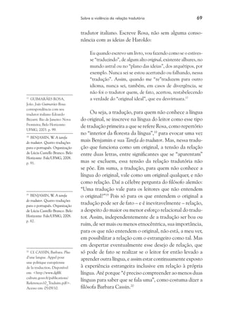 Sobre a violência da relação tradutória	 69
tradutor italiano. Escreve Rosa, não sem alguma conso-
nância com as ideias de Haroldo:
Eu quando escrevo um livro, vou fazendo como se o estives-
se “traduzindo”, de algum alto original, existente alhures, no
mundo astral ou no “plano das ideias”, dos arquétipos, por
exemplo. Nunca sei se estou acertando ou falhando, nessa
“tradução”. Assim, quando me “re”traduzem para outro
idioma, nunca sei, também, em casos de divergência, se
não foi o tradutor quem, de fato, acertou, restabelecendo
a verdade do “original ideal”, que eu desvirtuara.17
Ou seja, a tradução, para quem não conhece a língua
do original, se inscreve na língua do leitor como esse tipo
de tradução primeira a que se refere Rosa, como repertório
no “interior da floresta da língua”,18
para evocar uma vez
mais Benjamin e sua Tarefa do tradutor. Mas, nessa tradu-
ção que funciona como um original, a tensão da relação
entre duas letras, entre significantes que se “aparentam”
mas se excluem, essa tensão da relação tradutória não
se põe. Em suma, a tradução, para quem não conhece a
língua do original, vale como um original qualquer, e não
como relação. Daí a célebre pergunta do filósofo alemão:
“Uma tradução vale para os leitores que não entendem
o original?”19
Pois só para os que entendem o original a
tradução pode ser de fato – e é inevitavelmente – relação,
a despeito do maior ou menor esforço relacional do tradu-
tor. Assim, independentemente de a tradução ser boa ou
ruim, de ser mais ou menos etnocêntrica, sua importância,
para os que não entendem o original, não está, a meu ver,
em possibilitar a relação com o estrangeiro como tal. Mas
em despertar eventualmente esse desejo de relação, que
só pode de fato se realizar se o leitor for então levado a
aprender outra língua, e assim estar continuamente exposto
à experiência estrangeira inclusive em relação à própria
língua. Até porque “é preciso compreender ao menos duas
línguas para saber que se fala uma”, como costuma dizer a
filósofa Barbara Cassin.20
17
	 GUIMARÃES ROSA,
João. João Guimarães Rosa:
correspondência com seu
tradutor italiano Edoardo
Bizzarri. Rio de Janeiro: Nova
Fronteira; Belo Horizonte:
UFMG, 2003. p. 99.
18
	 BENJAMIN, W. A tarefa
do tradutor. Quatro traduções
para o português. Organização
de Lúcia Castello Branco. Belo
Horizonte: Fale/UFMG, 2008.
p. 91.
19
	 BENJAMIN, W. A tarefa
do tradutor. Quatro traduções
para o português. Organização
de Lúcia Castello Branco. Belo
Horizonte: Fale/UFMG, 2008.
p. 82.
20
	 Cf. CASSIN, Barbara. Plus
d’une langue. Appel pour
une politique européenne
de la traduction. Disponível
em: <http://www.dglflf.
culture.gouv.fr/publications/
References10_Traduire.pdf>.
Acesso em: 05/09/10.
 