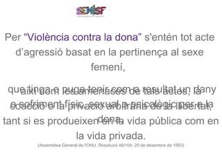 Per “Violència contra la dona” s'entén tot acte
  d’agressió basat en la pertinença al sexe
                   femení,

 que tinga o puga tenir comde resultat un la
    així com les amenaces a tals actes, dany
  coacció o lafísic, sexual o psicològicllibertat,
  o sofriment privació arbitrària de la per a la
tant si es produeixendona, vida pública com en
                       en la
                          la vida privada.
        (Assemblea General de l'ONU. Resolució 48/104, 20 de desembre de 1993)
 