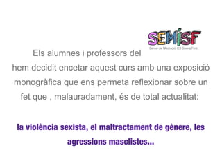 Els alumnes i professors del
hem decidit encetar aquest curs amb una exposició
monogràfica que ens permeta reflexionar sobre un
  fet que , malauradament, és de total actualitat:


 la violència sexista, el maltractament de gènere, les
               agressions masclistes...
 