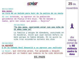 25 de
02/11/2012                                                novembre
Una mujer
se tira de un balcón para huir de la paliza de su novio
Al ser detenido, su agresor en la población
gerundense de Platja d'Aro dijo: "No he matado a
nadie, pero son cosas que pasan... Mujeres"

          23/10/2012
          “Tú das pena, queriendo estar con una niña de
          13 años como yo”
          La familia y amigas de Almudena, asesinada en
          El Salobral, dicen que Juan Carlos Alfaro la
          mató porque le había dejado. Él se quitó la         dia
          vida tras esconderse durante dos días
                                                           interna
29/10/2012                                                cional de
La agredid                                                  la NO
a en la Cañada Real denunció a su agresor por maltrato
                                                          violència
La mujer, que continúa grave, fue golpeada y después      contra la
arrollada por un hombre que todavía no ha sido detenido
                                                             dona
 