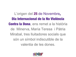 L’origen del 25 de Novembre,
  Dia Internacional de la No Violència
Contra la Dona, ens remet a la història
 de Minerva, María Teresa i Pàtria
 Mirabal, tres lluitadores socials que
   són un símbol indiscutible de la
         valentia de les dones.
 