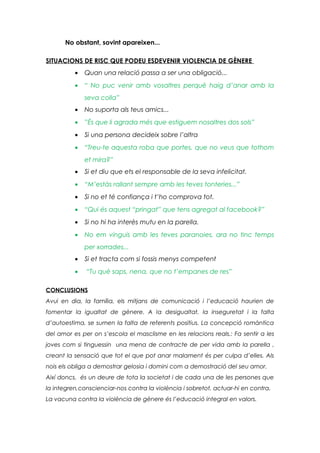 No obstant, sovint apareixen...
SITUACIONS DE RISC QUE PODEU ESDEVENIR VIOLENCIA DE GÈNERE
•

Quan una relació passa a ser una obligació...

•

“ No puc venir amb vosaltres perquè haig d’anar amb la
seva colla”

•

No suporta als teus amics...

•

”És que li agrada més que estiguem nosaltres dos sols”

•

Si una persona decideix sobre l’altra

•

“Treu-te aquesta roba que portes, que no veus que tothom
et mira?”

•

Si et diu que ets el responsable de la seva infelicitat.

•

“M’estàs rallant sempre amb les teves tonteries...”

•

Si no et té confiança i t’ho comprova tot.

•

“Qui és aquest “pringat” que tens agregat al facebook?”

•

Si no hi ha interès mutu en la parella.

•

No em vinguis amb les teves paranoies, ara no tinc temps
per xorrades...

•

Si et tracta com si fossis menys competent

•

“Tu què saps, nena, que no t’empanes de res”

CONCLUSIONS
Avui en dia, la família, els mitjans de comunicació i l’educació haurien de
fomentar la igualtat de gènere. A la desigualtat, la inseguretat i la falta
d’autoestima, se sumen la falta de referents positius. La concepció romàntica
del amor es per on s’escola el masclisme en les relacions reals.: Fa sentir a les
joves com si tinguessin una mena de contracte de per vida amb la parella ,
creant la sensació que tot el que pot anar malament és per culpa d’elles. Als
nois els obliga a demostrar gelosia i domini com a demostració del seu amor.
Així doncs, és un deure de tota la societat i de cada una de les persones que
la integren,conscienciar-nos contra la violència i sobretot, actuar-hi en contra.
La vacuna contra la violència de gènere és l’educació integral en valors.

 