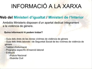 INFORMACIÓ A LA XARXA Ambdós Ministeris disposen d’un apartat dedicat íntegrament  a la violència de gènere. Web del  Ministeri d’igualtat  /  Ministeri de l’Interior Quina informació hi podem trobar? - Guia dels drets de les dones víctimes de violència de gènere - Guia dels drets laborals i de Seguretat Social de les víctimes de violència de gènere - Telèfon d’informació - Programa específic d’inserció laboral Enllaços Policia Nacional Guàrdia Civil 