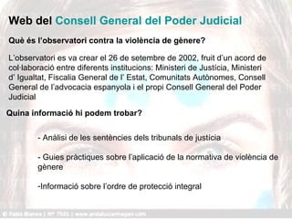 Web del  Consell General del Poder Judicial - Anàlisi de les sentències dels tribunals de justícia - Guies pràctiques sobre l’aplicació de la normativa de violència de gènere Informació sobre l’ordre de protecció integral Què és l’observatori contra la violència de gènere? L’observatori es va crear el 26 de setembre de 2002, fruit d’un acord de col·laboració entre diferents institucions: Ministeri de Justícia, Ministeri d’ Igualtat, Fiscalia General de l’ Estat, Comunitats Autònomes, Consell General de l’advocacia espanyola i el propi Consell General del Poder Judicial  Quina informació hi podem trobar? 