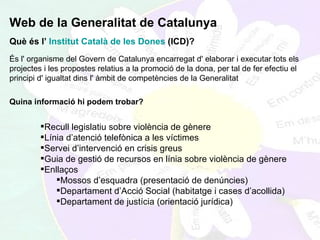 Web de la Generalitat de Catalunya Què és l’  Institut Català de les Dones  (ICD)? És l' organisme del Govern de Catalunya encarregat d' elaborar i executar tots els projectes i les propostes relatius a la promoció de la dona, per tal de fer efectiu el principi d' igualtat dins l' àmbit de competències de la Generalitat   Quina informació hi podem trobar?  Recull legislatiu sobre violència de gènere Línia d’atenció telefònica a les víctimes Servei d’intervenció en crisis greus Guia de gestió de recursos en línia sobre violència de gènere Enllaços Mossos d’esquadra (presentació de denúncies) Departament d’Acció Social (habitatge i cases d’acollida) Departament de justícia (orientació jurídica)  