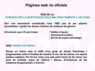Pàgines web no oficials WEB DE LA  COMISSIÓ PER LA INVESTIGACIÓ DELS MALTRACTAMENTS A LES DONES Són una associació constituïda l’any 1983 que té per objecte sensibilitzar i ajudar les dones víctimes de violència de gènere.  Informació que s’hi pot trobar   Telèfon d’ajuda   Assessoria jurídica   Servei de suport psicològic WEB  “DONES EN XARXA” Dones en Xarxa neix el 2004 d’un grup de dones feministes i progressistes amb la finalitat de mostrar la veu de les dones a la opinió publica catalana. Per fer-ho creen una web amb l’ànim de fer xarxa: ser punt de trobada, espai de reflexió i altaveu d’iniciatives de les catalanes progressistes a Internet.  