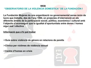 WEB  “OBSERVATORIO DE LA VIOLENCIA DOMESTICA” DE LA FUNDACIÓN MUJERES  La Fundación Mujeres és una organització no governamental sense ànim de lucre que treballa, des de l’any 1994, en projectes d’intervenció en els diferents àmbits de la participació social, política, econòmica i cultural amb l’objectiu d’aconseguir que la igualtat d’oportunitats entre dones i homes sigui real i efectiva  Informació que s’hi pot trobar Guia sobre violència de gènere en relacions de parella Clínica per víctimes de violència sexual Centre d’homes en crisis 