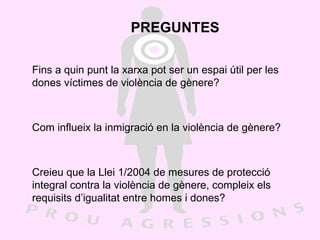 PREGUNTES Fins a quin punt la xarxa pot ser un espai útil per les dones víctimes de violència de gènere? Com influeix la inmigració en la violència de gènere? Creieu que la Llei 1/2004 de mesures de protecció integral contra la violència de gènere, compleix els requisits d’igualitat entre homes i dones? 