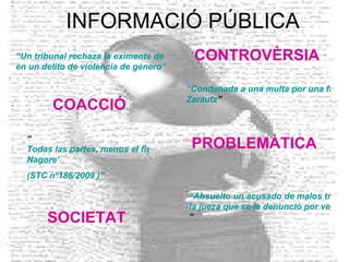 INFORMACIÓ PÚBLICA “Un tribunal rechaza la eximente de ebriedad  en un delito de violencia de género” “Condenada a una multa por una falsa denuncia de malos tratos contra su marido en  Zarautz ” “Absuelto un acusado de malos tratos al entender  la jueza que se le denunció por venganza ” “ Todas las partes, menos el fiscal, recurren el fallo del 'caso  Nagore ‘   (STC  nº186 /2009 )” CONTROVÈRSIA SOCIETAT PROBLEMÀTICA COACCIÓ 