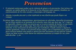 Prevencion El principal camino para acabar con la violencia de género es la prevención. Esto incluye, por supuesto, un cambio global en la forma de ver las relaciones entre mujeres y hombres, un cuestionamiento de los roles sociales y estereotipos, del lenguaje, etc. Además, tu puedes prevenir y evitar implicarte en una relación que puede llegar a ser violenta: En primer lugar, detectar manipulaciones, aproximaciones no solicitadas, desconfiar de promesas que no tienen sentido en un momento de la relación, tener claro que decir que “no” a algo no es negociable, alejarse cuando esa persona que se te acerca tratando de hacerte ver que tenéis mucho en común o que le debes algo. Para todo esto es muy importante confiar en tu intuición, en las sensaciones de desasosiego que te producen. Cuando conoces a alguien le evalúas igualmente, valoras si esa persona encaja contigo; solo es importante que a partir de ahora incluyas también estos puntos si quieres prevenir encontrarte en una relación violenta. Valora sus ideas sexistas, cómo fueron sus relaciones anteriores (si rompió él o no, cómo habla de ellas…), etc. Volver al indice 