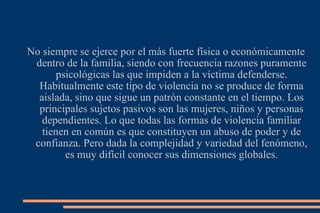 No siempre se ejerce por el más fuerte física o económicamente dentro de la familia, siendo con frecuencia razones puramente psicológicas las que impiden a la víctima defenderse. Habitualmente este tipo de violencia no se produce de forma aislada, sino que sigue un patrón constante en el tiempo. Los principales sujetos pasivos son las mujeres, niños y personas dependientes. Lo que todas las formas de violencia familiar tienen en común es que constituyen un abuso de poder y de confianza. Pero dada la complejidad y variedad del fenómeno, es muy difícil conocer sus dimensiones globales. 