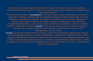 ·  Dentro de esta categoría podrían incluirse otros tipos de violencia que llevan aparejado sufrimiento psicológico para la víctima, y utilizan las coacciones, amenazas y manipulaciones para lograr sus fines. ·  Se trataría de la violencia   “económica” , en la que el agresor hace lo posible por controlar el acceso de la víctima al dinero, tanto por impedirla trabajar de forma remunerada, como por obligarla a entregarle sus ingresos, haciendo él uso exclusivo de los mismos (llegando en muchos casos a dejar el agresor su empleo y gastar el sueldo de la víctima de forma irresponsable obligando a esta a solicitar ayuda económica a familiares o servicios sociales). ·  También es habitual la violencia   “social” , en la que el agresor limita los contactos sociales y familiares de su pareja, aislándola de su entorno y limitando así un apoyo social importantísimo en estos casos. ·  Sexual.   “Se ejerce mediante presiones físicas o psíquicas que pretenden imponer una relación sexual no deseada mediante coacción, intimidación o indefensión” (Alberdi y Matas, 2002). Aunque podría incluirse dentro del término de violencia física, se distingue de aquella en que el objeto es la libertad sexual de la mujer, no tanto su integridad física. Hasta no hace mucho, la legislación y los jueces no consideraban este tipo de agresiones como tales, si se producían dentro del matrimonio. Volver al índice 