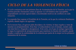 CICLO DE LA VIOLENCIA FÍSICA El ciclo comienza con una primera fase de Acumulación de la Tensión, en la que la víctima percibe claramente cómo el agresor va volviéndose más susceptible, respondiendo con más agresividad y encontrando motivos de conflicto en cada situación. La segunda fase supone el Estallido de la Tensión, en la que la violencia finalmente explota, dando lugar a la agresión. En la tercera fase, el agresor pide disculpas a la víctima, le hace regalos y trata de mostrar su arrepentimiento. Esta fase va reduciéndose con el tiempo, siendo cada vez más breve y llegando a desaparecer. Este ciclo, en el que al castigo (agresión) le sigue la expresión de arrepentimiento que mantiene la ilusión del cambio, puede ayudar a explicar la continuidad de la relación por parte de la mujer en los primeros momentos de la misma. Volver al índice 