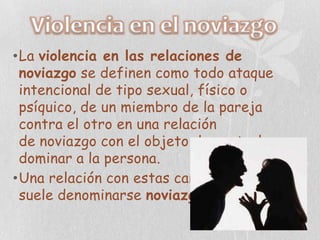 •La violencia en las relaciones de
 noviazgo se definen como todo ataque
 intencional de tipo sexual, físico o
 psíquico, de un miembro de la pareja
 contra el otro en una relación
 de noviazgo con el objeto de controlar o
 dominar a la persona.
•Una relación con estas características
 suele denominarse noviazgo violento.
 