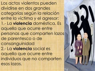 Los actos violentos pueden
dividirse en dos grandes
categorías según la relación
entre la víctima y el agresor:
1.- La violencia doméstica. Es
aquella que ocurre entre
personas que comparten lazos
de parentesco o de
consanguinidad
2.- La violencia social es
aquella que ocurre entre
individuos que no comparten
esos lazos.
 
