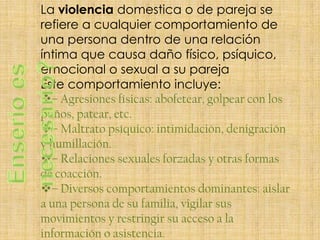 La violencia domestica o de pareja se
refiere a cualquier comportamiento de
una persona dentro de una relación
íntima que causa daño físico, psíquico,
emocional o sexual a su pareja
Este comportamiento incluye:
– Agresiones físicas: abofetear, golpear con los
puños, patear, etc.
– Maltrato psíquico: intimidación, denigración
y humillación.
– Relaciones sexuales forzadas y otras formas
de coacción.
– Diversos comportamientos dominantes: aislar
a una persona de su familia, vigilar sus
movimientos y restringir su acceso a la
información o asistencia.
 
