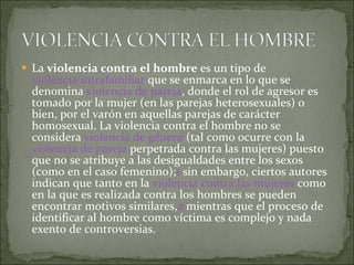 La  violencia contra el hombre  es un tipo de  violencia intrafamiliar  que se enmarca en lo que se denomina  violencia de pareja , donde el rol de agresor es tomado por la mujer (en las parejas heterosexuales) o bien, por el varón en aquellas parejas de carácter homosexual. La violencia contra el hombre no se considera  violencia de género  (tal como ocurre con la  violencia de pareja  perpetrada contra las mujeres) puesto que no se atribuye a las desigualdades entre los sexos (como en el caso femenino); 1  sin embargo, ciertos autores indican que tanto en la  violencia contra las mujeres  como en la que es realizada contra los hombres se pueden encontrar motivos similares, 2  mientras que el proceso de identificar al hombre como víctima es complejo y nada exento de controversias.  