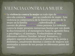 La  violencia contra la mujer  es todo tipo de  violencia  ejercida contra la  mujer  por su condición de mujer. Esta violencia es consecuencia de la histórica posición de la mujer en la familia  patriarcal , subordinada al  varón , carente de plenos  derechos  como persona. La violencia contra la mujer presenta numerosas facetas que van desde la discriminación y el menosprecio hasta la agresión física o psicológica y el asesinato. Produciéndose en muy diferentes ámbitos (familiar, laboral, formativo,..), adquiere especial dramatismo en el ámbito de la pareja y doméstico, anualmente decenas o cientos de mujeres son asesinadas a manos de sus parejas en diferentes países del mundo. 