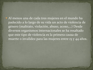 Al menos una de cada tres mujeres en el mundo ha padecido a lo largo de su vida un acto de violencia de género (maltrato, violación, abuso, acoso,…) Desde diversos organismos internacionales se ha resaltado que este tipo de violencia es la primera causa de muerte o invalidez para las mujeres entre 15 y 44 años. 