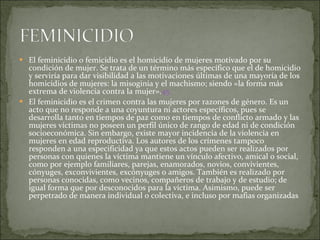 El feminicidio o femicidio es el homicidio de mujeres motivado por su condición de mujer. Se trata de un término más específico que el de homicidio y serviría para dar visibilidad a las motivaciones últimas de una mayoría de los homicidios de mujeres: la misoginia y el machismo; siendo «la forma más extrema de violencia contra la mujer». 45 El feminicidio es el crimen contra las mujeres por razones de género. Es un acto que no responde a una coyuntura ni actores específicos, pues se desarrolla tanto en tiempos de paz como en tiempos de conflicto armado y las mujeres víctimas no poseen un perfil único de rango de edad ni de condición socioeconómica. Sin embargo, existe mayor incidencia de la violencia en mujeres en edad reproductiva. Los autores de los crímenes tampoco responden a una especificidad ya que estos actos pueden ser realizados por personas con quienes la víctima mantiene un vínculo afectivo, amical o social, como por ejemplo familiares, parejas, enamorados, novios, convivientes, cónyuges, exconvivientes, excónyuges o amigos. También es realizado por personas conocidas, como vecinos, compañeros de trabajo y de estudio; de igual forma que por desconocidos para la víctima. Asimismo, puede ser perpetrado de manera individual o colectiva, e incluso por mafias organizadas 