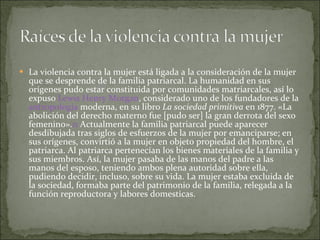 La violencia contra la mujer está ligada a la consideración de la mujer que se desprende de la familia patriarcal. La humanidad en sus orígenes pudo estar constituida por comunidades matriarcales, así lo expuso  Lewis Henry Morgan , considerado uno de los fundadores de la  antropología  moderna, en su libro  La sociedad primitiva  en 1877. «La abolición del derecho materno fue [pudo ser] la gran derrota del sexo femenino». 11  Actualmente la familia patriarcal puede aparecer desdibujada tras siglos de esfuerzos de la mujer por emanciparse; en sus orígenes, convirtió a la mujer en objeto propiedad del hombre, el patriarca. Al patriarca pertenecían los bienes materiales de la familia y sus miembros. Así, la mujer pasaba de las manos del padre a las manos del esposo, teniendo ambos plena autoridad sobre ella, pudiendo decidir, incluso, sobre su vida. La mujer estaba excluida de la sociedad, formaba parte del patrimonio de la familia, relegada a la función reproductora y labores domesticas. 