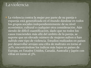 La violencia contra la mujer por parte de su pareja o expareja está generalizada en el mundo dándose en todos los grupos sociales independientemente de su nivel económico, cultural o cualquier otra consideración. Aún siendo de difícil cuantificación, dado que no todos los casos trascienden más allá del ámbito de la pareja, se supone que un elevado número de mujeres sufren o han sufrido este tipo de violencia. Estudios realizados en países por desarrollar arrojan una cifra de maltrato en torno al 20%, encontrándose los índices más bajos en países de Europa, en Estados Unidos, Canadá, Australia y Japón con cifras en torno al 3%.  